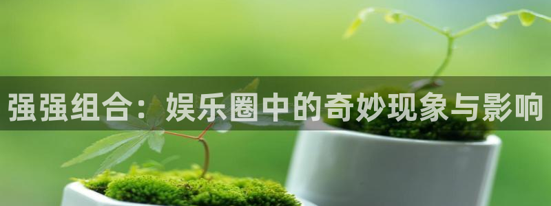 益达娱乐 - ng大舞台,有梦你就来：强强组合：娱乐圈中的奇妙现象与影响